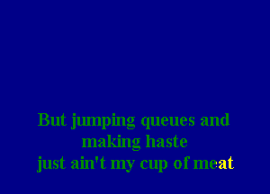 But jumping queues and
making haste
just ain't my cup of meat