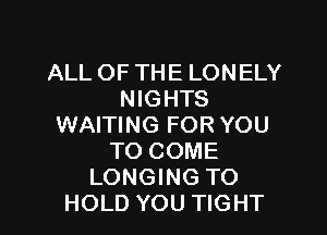 ALL OF THE LONELY
NIGHTS
WAITING FOR YOU
TO COME
LONGING TO
HOLD YOU TIGHT