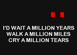 I'D WAIT A MILLION YEARS
WALK A MILLION MILES
CRY A MILLION TEARS
