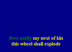 Best notin my next of kin
this wheel shall explode