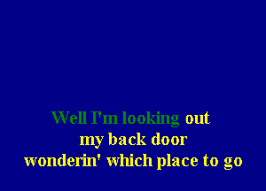 Well I'm looking out
my back door
wonderin' which place to go