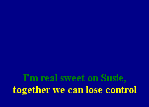 I'm real sweet on Susie,
together we can lose control