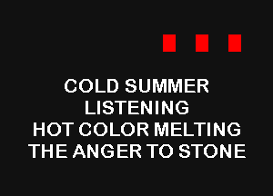 COLD SUMMER
LISTENING
HOT COLOR MELTING
THE ANGER T0 STONE