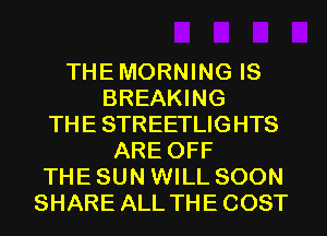 THE MORNING IS
BREAKING
THE STREETLIGHTS
ARE OFF
THE SUN WILL SOON
SHARE ALL THE COST