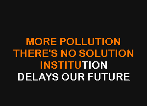MORE POLLUTION
TH ERE'S N0 SOLUTION
INSTITUTION
DELAYS OUR FUTURE
