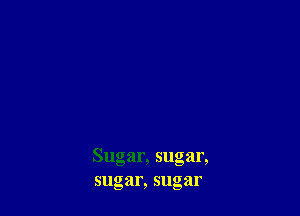 Sugar, sugar,
sugar, sugar