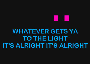 WHATEVER GETS YA
TO THE LIGHT
IT'S ALRIGHT IT'S ALRIGHT