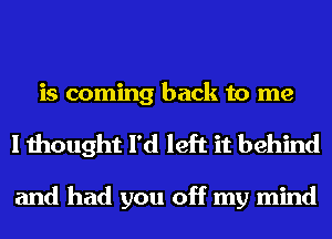 is coming back to me
I thought I'd left it behind

and had you off my mind