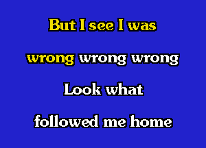 But I see 1 was

wrong wrong wrong

Look what

followed me home