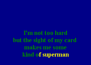 I'm not too hard
but the sight of my card
makes me some
kind of superman