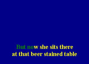 But now she sits there
at that beer stained table
