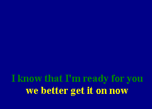 I know that I'm ready for you
we better get it on now