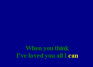 When you think
I've loved you all I can