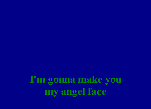 I'm gonna make you
my angel face