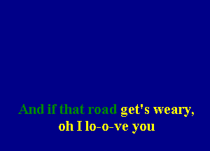 And if that road get's weary,
oh I lo-o-ve you