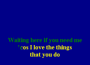 Waiting here if you need me
'cos I love the things
that you do