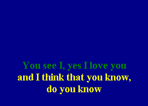 You see I, yes I love you
and I think that you know,
do you know