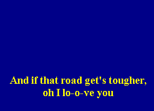 And if that road get's tougher,
oh I lo-o-ve you