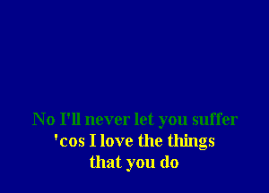 N 0 I'll never let you suffer
'cos I love the things
that you do