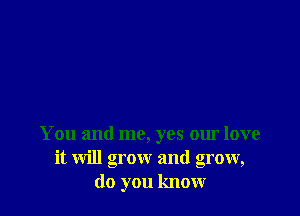 You and me, yes our love
it will grow and grow,
do you know