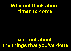 Why not think about
times to come

And not about
the things that you've done