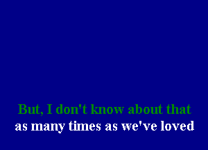 But, I don't know about that
as many times as we've loved