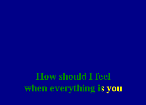 How should I feel
when everything is you