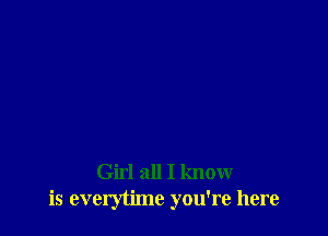 Girl all I know
is everytime you're here