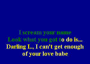 I scream your name
Look What you got to do is...
Darling I.., I can't get enough
of your love babe