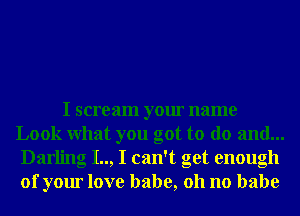 I scream your name
Look What you got to do and...
Darling I.., I can't get enough
of your love babe, 011 no babe