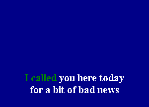 I called you here today
for a bit of bad news