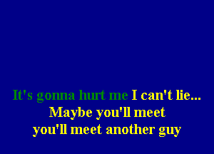 It's gonna hurt me I can't lie...
Maybe you'll meet
you'll meet another guy