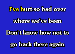 I've hurt so had over
where we've been
Don't know how not to

go back there again