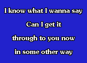 I know what I wanna say
Can I get it
through to you now

in some other way