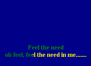 Feel the need
011 feel, feel the need in me .......