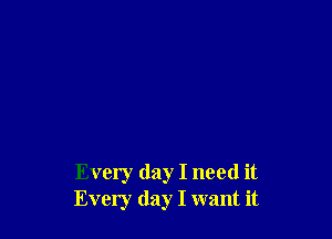 Every day I need it
Every day I want it