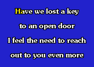 Have we lost a key
to an open door
I feel the need to reach

out to you even more
