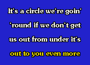 It's a circle we're goin'
'round if we don't get
us out from under it's

out to you even more