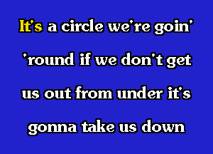 It's a circle we're goin'
'round if we don't get
us out from under it's

gonna take us down