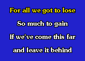 For all we got to lose
So much to gain
If we've come this far

and leave it behind