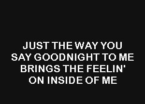 JUST THEWAY YOU
SAY GOODNIGHT TO ME
BRINGS THE FEELIN'
ON INSIDE OF ME