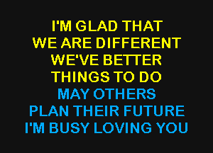 I'M GLAD THAT
WE ARE DIFFERENT
WE'VE BETTER
THINGS TO DO
MAY OTHERS
PLAN THEIR FUTURE
I'M BUSY LOVING YOU