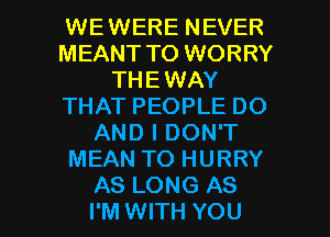 WEWERE NEVER
MEANT TO WORRY
THEWAY
THAT PEOPLE DO
AND I DON'T
MEAN TO HURRY

AS LONG AS
I'M WITH YOU I