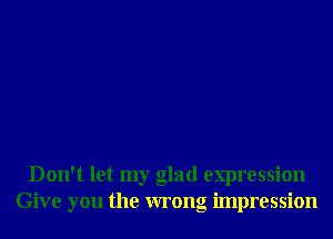 Don't let my glad expression
Give you the wrong impression