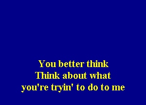 You better think
Think about what
you're tryin' to do to me