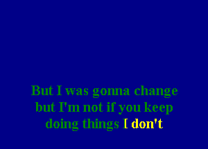 But I was gonna change
but I'm not if you keep
doing things I don't