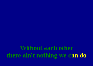 Without each other
there ain't nothing we can do