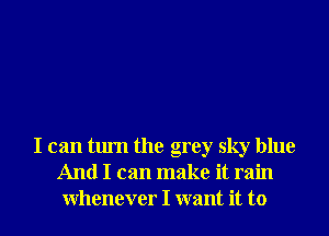 I can turn the grey sky blue
And I can make it rain
Whenever I want it to