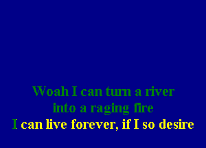 Woah I can turn a river
into a raging tire
I can live forever, if I so desire