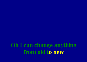 Oh I can change anything
from old to new